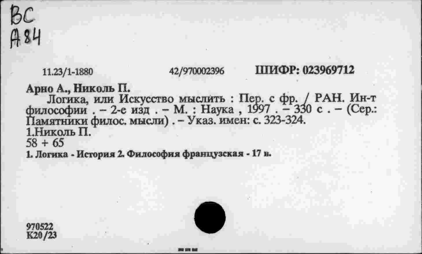 ﻿и«
11.23/1-1880	42/970002396 ШИФР: 023969712
Арно А., Николь П.
Логика, или Искусство мыслить : Пер. с фр. / РАН. Ин-т философии . - 2-е изд . - М. : Наука , 1997 . — ЗзО с . — (Сер.: Памятники филос. мысли). - Указ, имен: с. 323-324.
1.Николь П.
58 + 65
1. Логика - История 2. Философия французская -17 в.
970522
К20/23